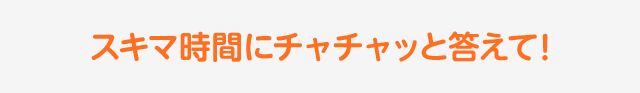 スキマ時間にチャチャッと答えて！